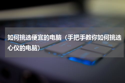 如何挑选便宜的电脑（手把手教你如何挑选心仪的电脑）