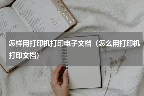 怎样用打印机打印电子文档（怎么用打印机打印文档）