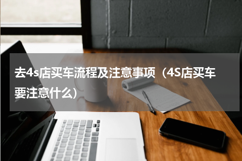 去4s店买车流程及注意事项（4S店买车要注意什么）