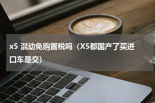 x5 混动免购置税吗（X5都国产了买进口车是交）
