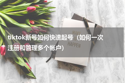 tiktok新号如何快速起号（如何一次注册和管理多个帐户）