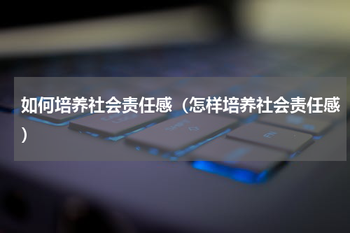 如何培养社会责任感（怎样培养社会责任感）