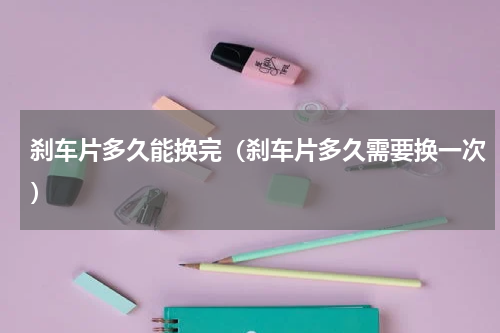 刹车片多久能换完（刹车片多久需要换一次）