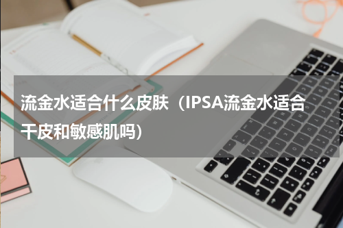 流金水适合什么皮肤（IPSA流金水适合干皮和敏感肌吗）