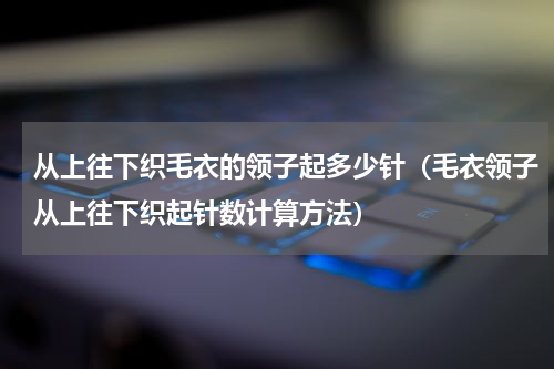 从上往下织毛衣的领子起多少针（毛衣领子从上往下织起针数计算方法）