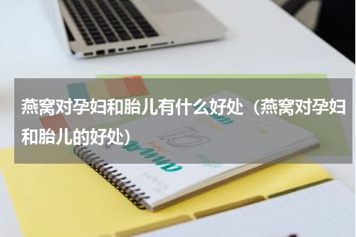 燕窝对孕妇和胎儿有什么好处（燕窝对孕妇和胎儿的好处）