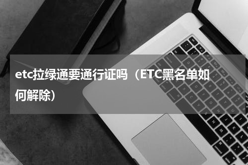 etc拉绿通要通行证吗（ETC黑名单如何解除）