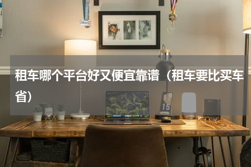 租车哪个平台好又便宜靠谱（租车要比买车省）