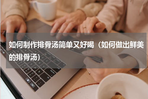 如何制作排骨汤简单又好喝（如何做出鲜美的排骨汤）
