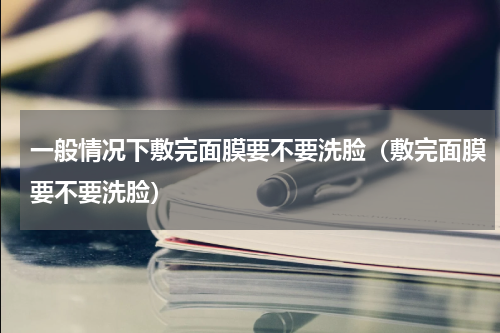 一般情况下敷完面膜要不要洗脸（敷完面膜要不要洗脸）