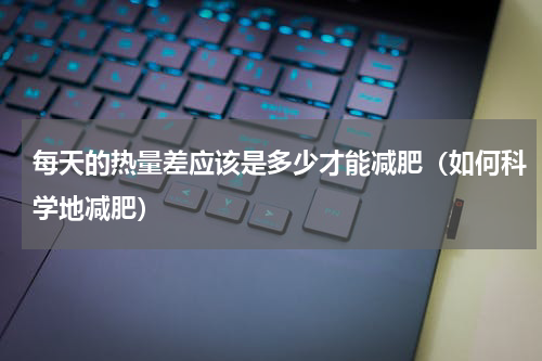 每天的热量差应该是多少才能减肥（如何科学地减肥）