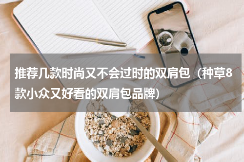 推荐几款时尚又不会过时的双肩包（种草8款小众又好看的双肩包品牌）