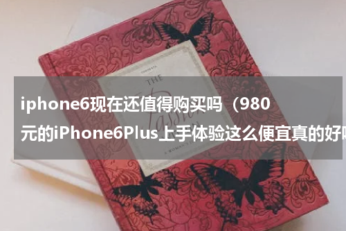 iphone6现在还值得购买吗（980元的iPhone6Plus上手体验这么便宜真的好吗）