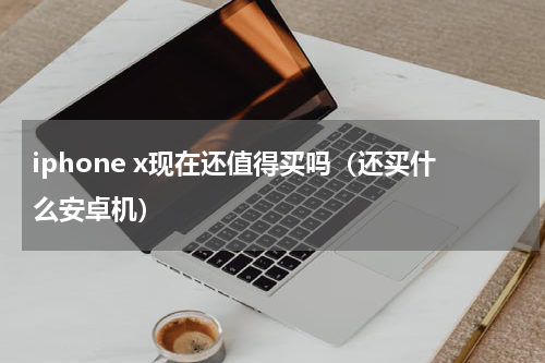 iphone x现在还值得买吗（还买什么安卓机）