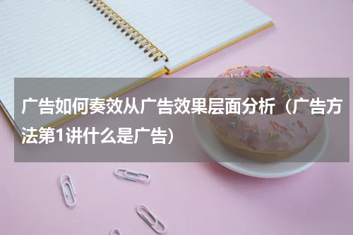 广告如何奏效从广告效果层面分析（广告方法第1讲什么是广告）
