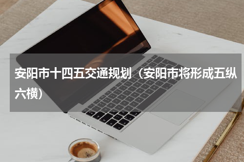 安阳市十四五交通规划（安阳市将形成五纵六横）