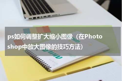 ps如何调整扩大缩小图像（在Photoshop中放大图像的技巧方法）