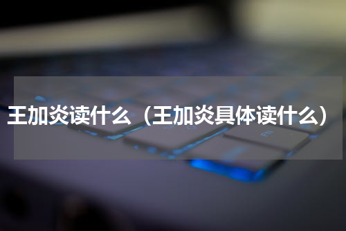 王加炎读什么（王加炎具体读什么）