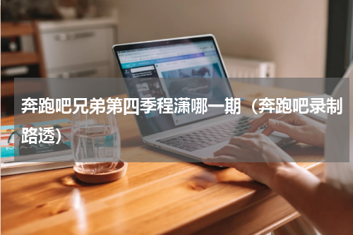 奔跑吧兄弟第四季程潇哪一期（奔跑吧录制路透）