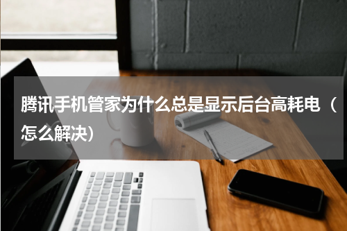 腾讯手机管家为什么总是显示后台高耗电（怎么解决）