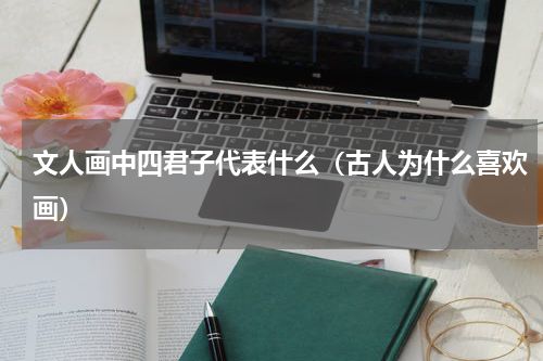 文人画中四君子代表什么（古人为什么喜欢画）