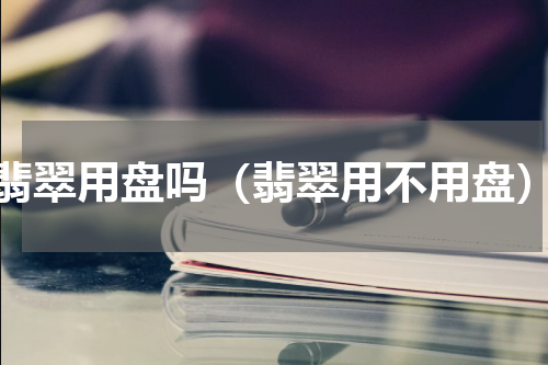 翡翠用盘吗（翡翠用不用盘）