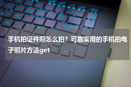 手机拍证件照怎么拍？可靠实用的手机拍电子照片方法get