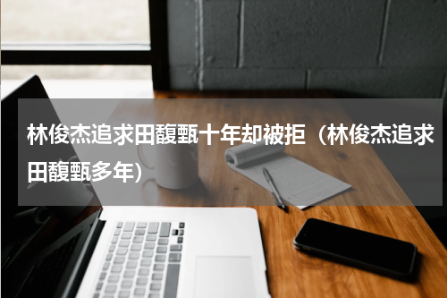 林俊杰追求田馥甄十年却被拒（林俊杰追求田馥甄多年）