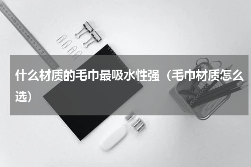 什么材质的毛巾最吸水性强（毛巾材质怎么选）