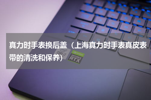 真力时手表换后盖（上海真力时手表真皮表带的清洗和保养）