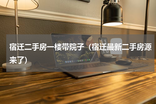 宿迁二手房一楼带院子（宿迁最新二手房源来了）