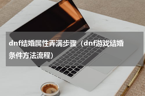 dnf结婚属性弄满步骤（dnf游戏结婚条件方法流程）