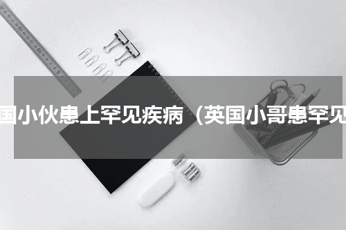 外国小伙患上罕见疾病（英国小哥患罕见）