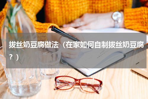 拔丝奶豆腐做法（在家如何自制拔丝奶豆腐？）