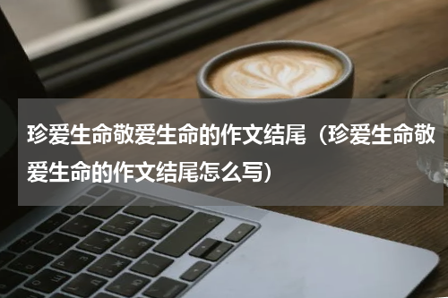 珍爱生命敬爱生命的作文结尾（珍爱生命敬爱生命的作文结尾怎么写）