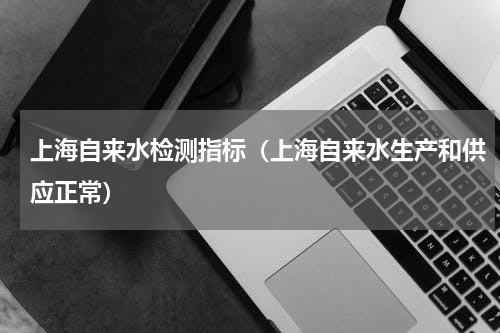 上海自来水检测指标（上海自来水生产和供应正常）