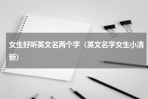 女生好听英文名两个字（英文名字女生小清新）