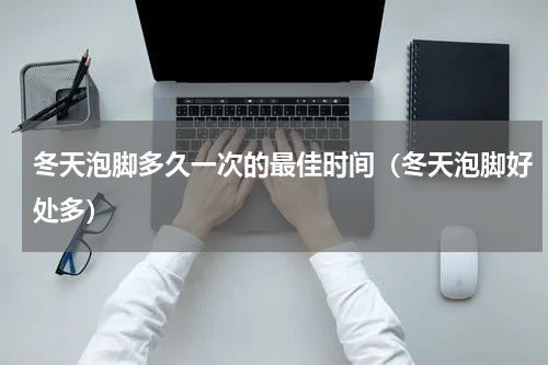 冬天泡脚多久一次的最佳时间（冬天泡脚好处多）
