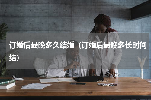 订婚后最晚多久结婚（订婚后最晚多长时间结）