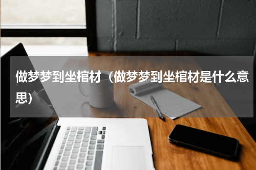 做梦梦到坐棺材（做梦梦到坐棺材是什么意思）