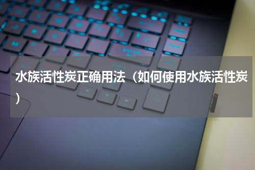 水族活性炭正确用法（如何使用水族活性炭）