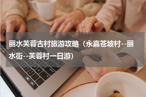 丽水芙蓉古村旅游攻略（永嘉苍坡村--丽水街--芙蓉村一日游）