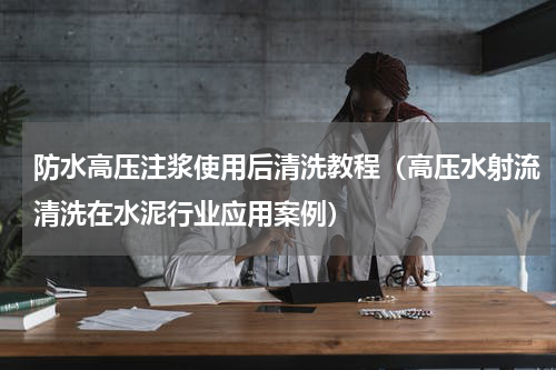 防水高压注浆使用后清洗教程（高压水射流清洗在水泥行业应用案例）