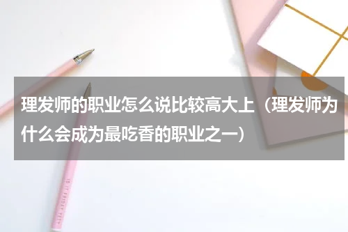理发师的职业怎么说比较高大上（理发师为什么会成为最吃香的职业之一）
