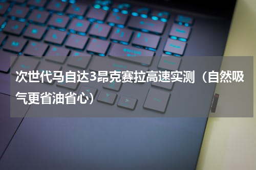 次世代马自达3昂克赛拉高速实测（自然吸气更省油省心）