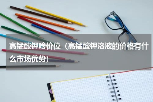 高锰酸钾啥价位（高锰酸钾溶液的价格有什么市场优势）