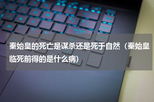 秦始皇的死亡是谋杀还是死于自然（秦始皇临死前得的是什么病）