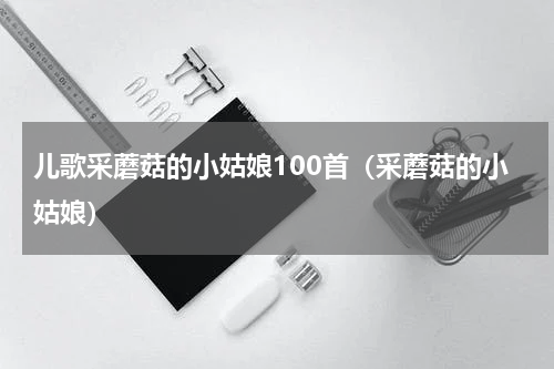 儿歌采蘑菇的小姑娘100首（采蘑菇的小姑娘）