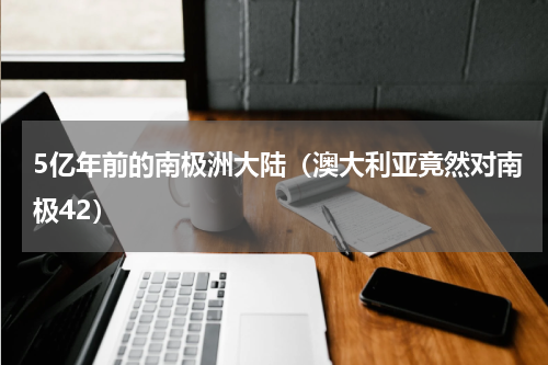 5亿年前的南极洲大陆（澳大利亚竟然对南极42）