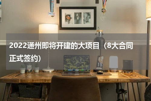 2022通州即将开建的大项目（8大合同正式签约）